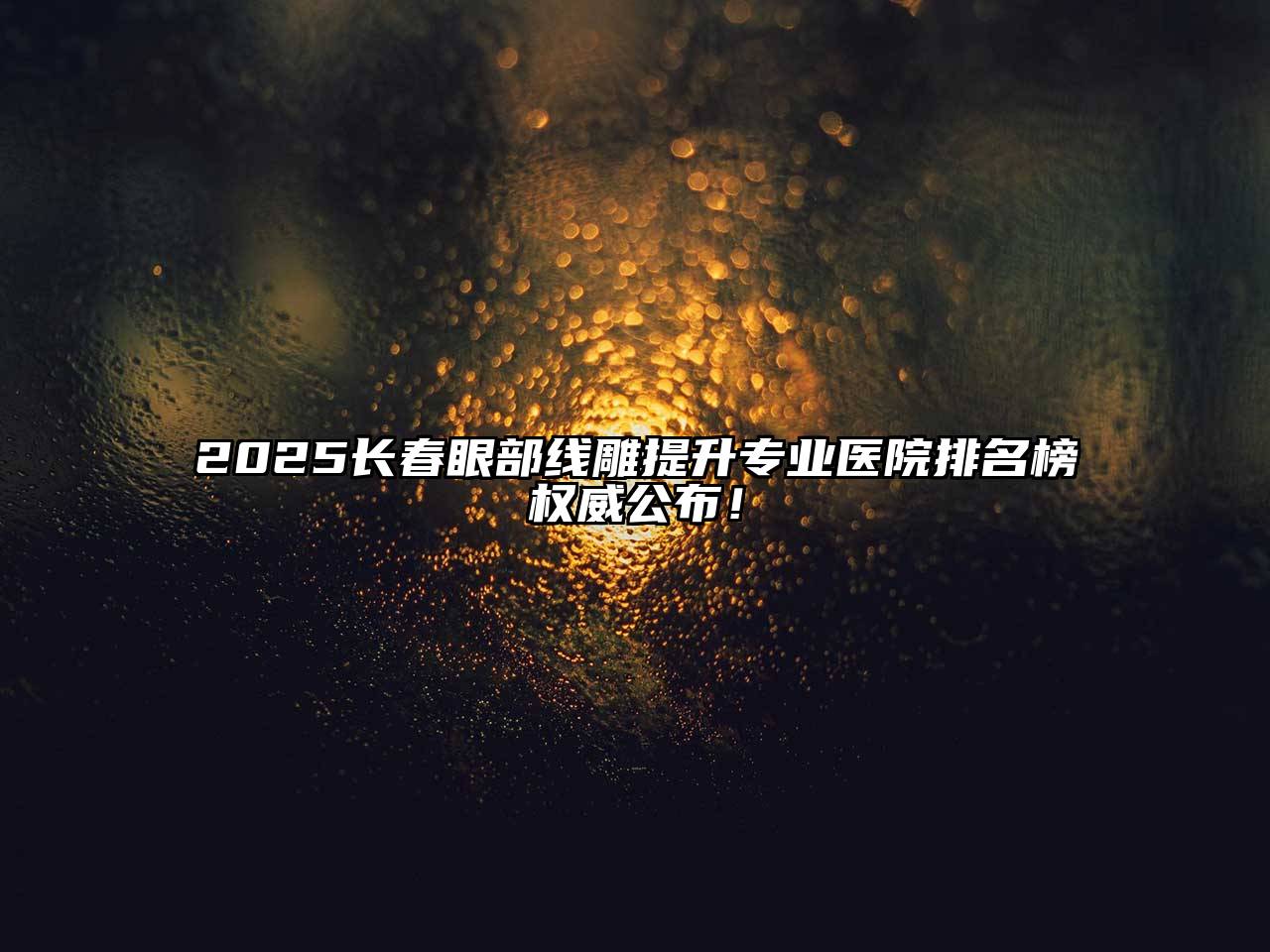 2025长春眼部线雕提升专业医院排名榜权威公布！