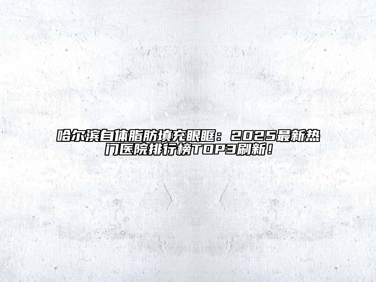 哈尔滨自体脂肪填充眼眶：2025最新热门医院排行榜TOP3刷新！