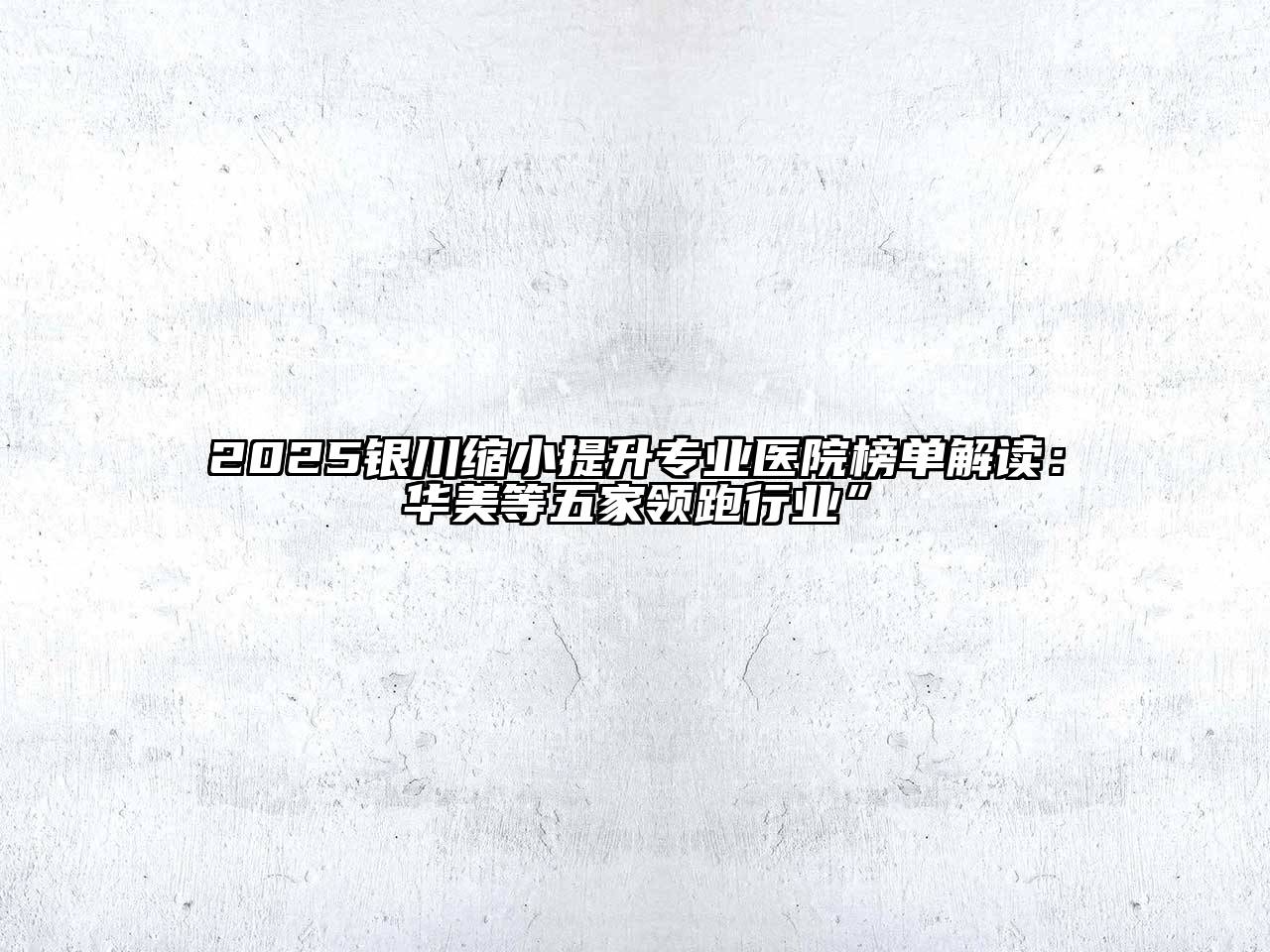 2025银川缩小提升专业医院榜单解读：华美等五家领跑行业”