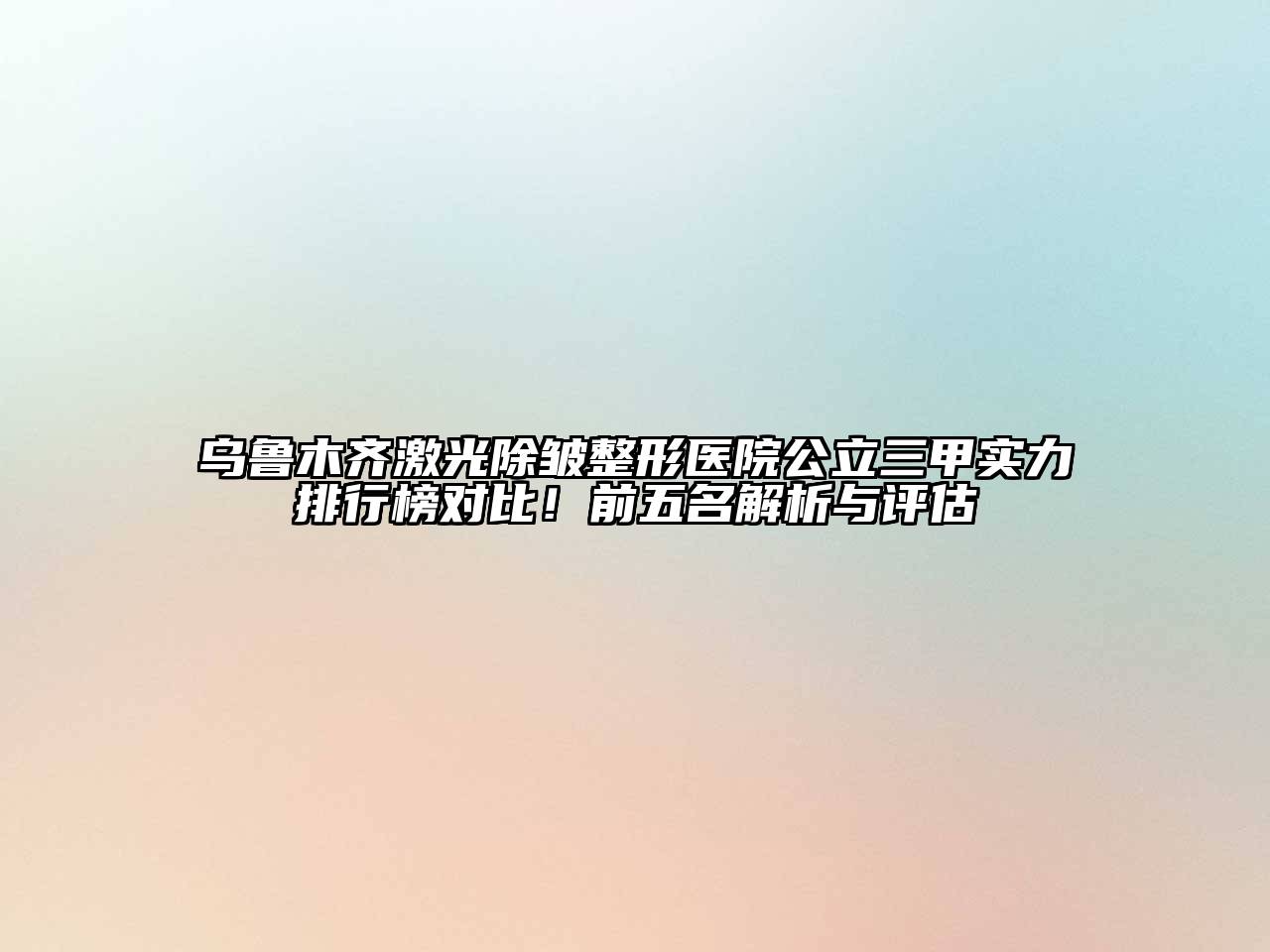 乌鲁木齐激光除皱整形医院公立三甲实力排行榜对比！前五名解析与评估
