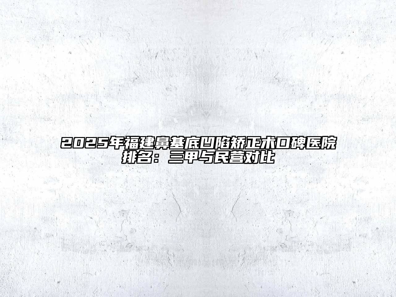2025年福建鼻基底凹陷矫正术口碑医院排名：三甲与民营对比