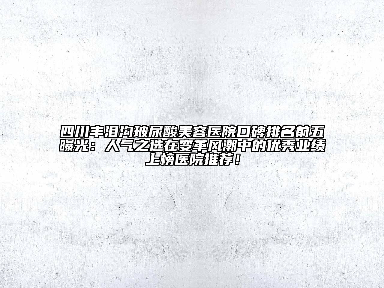 四川丰泪沟玻尿酸美容医院口碑排名前五曝光：人气之选在变革风潮中的优秀业绩上榜医院推荐！