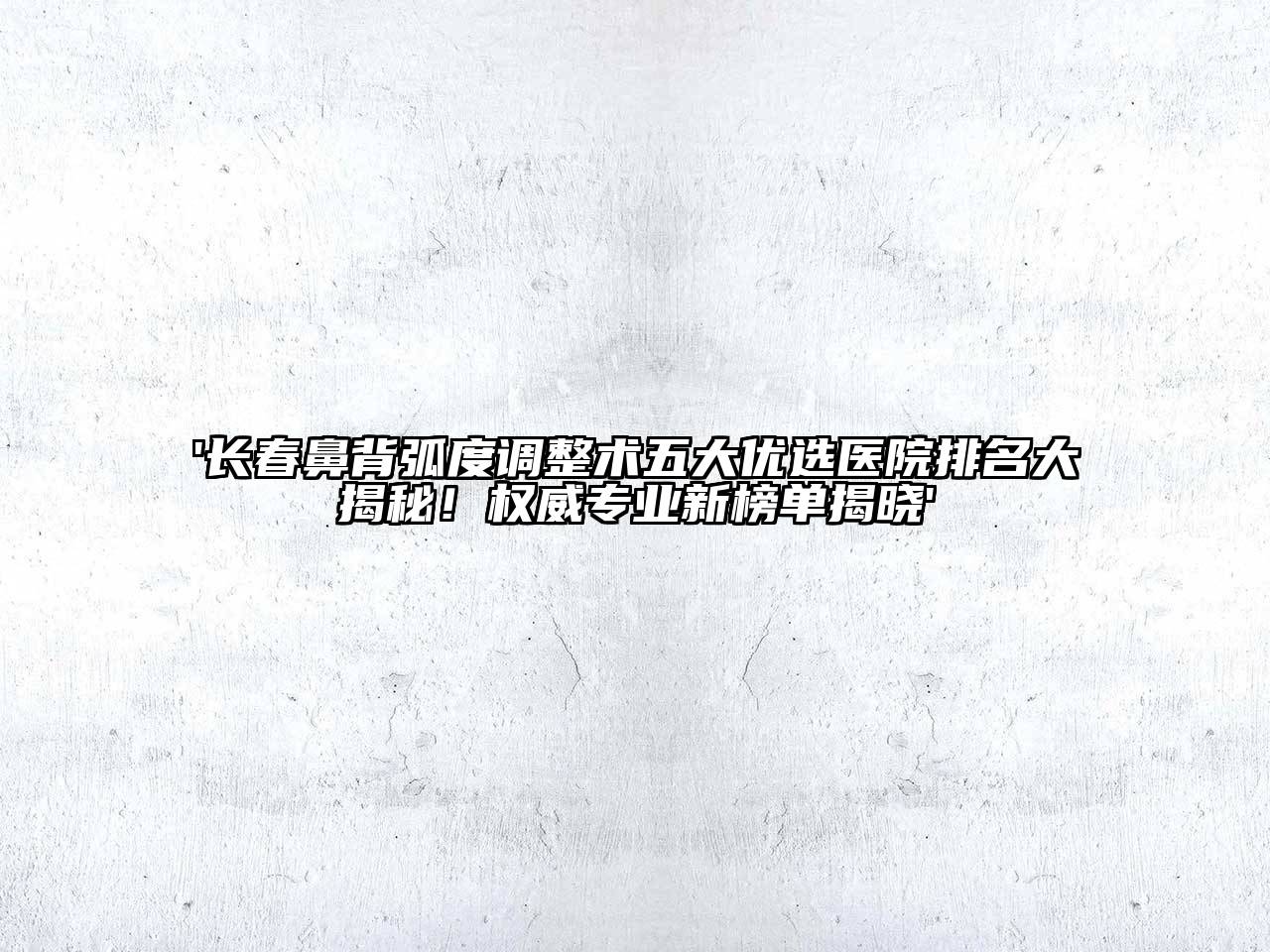 '长春鼻背弧度调整术五大优选医院排名大揭秘！权威专业新榜单揭晓'