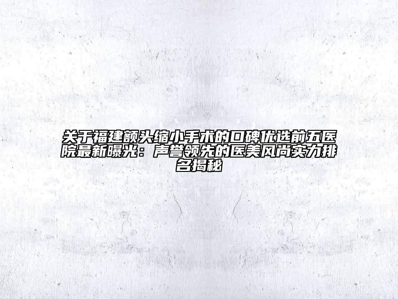 福建额头缩小手术的口碑优选前五医院最新曝光：声誉领先的医美风尚实力排名揭秘