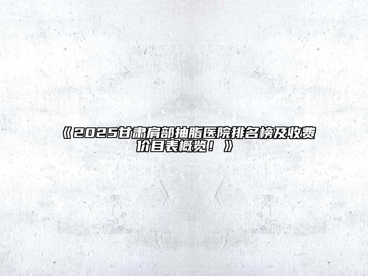 2025甘肃肩部抽脂医院排名榜及收费价目表概览！