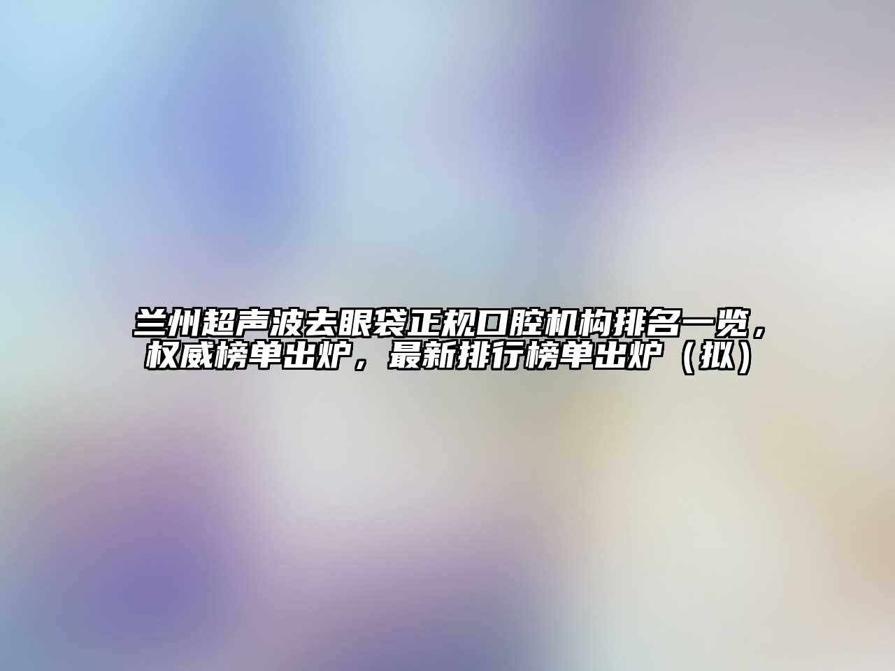 兰州超声波去眼袋正规口腔机构排名一览，权威榜单出炉，最新排行榜单出炉（拟）