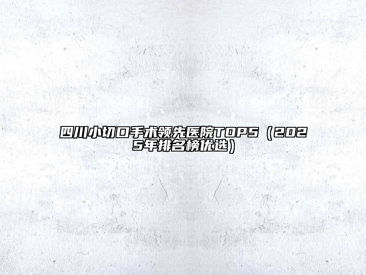 四川小切口手术领先医院TOP5（2025年排名榜优选）