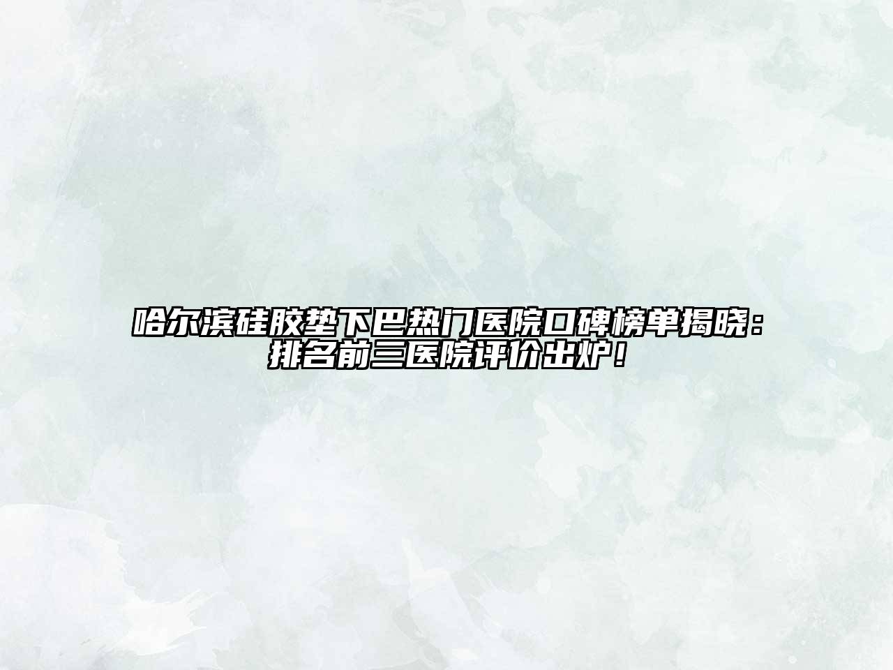 哈尔滨硅胶垫下巴热门医院口碑榜单揭晓：排名前三医院评价出炉！
