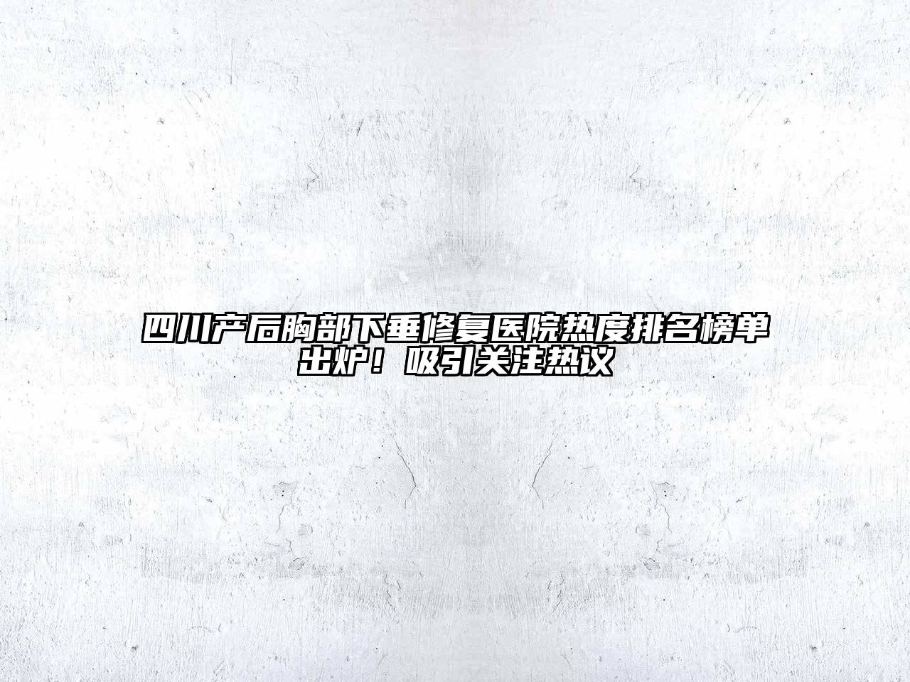 四川产后胸部下垂修复医院热度排名榜单出炉！吸引关注热议