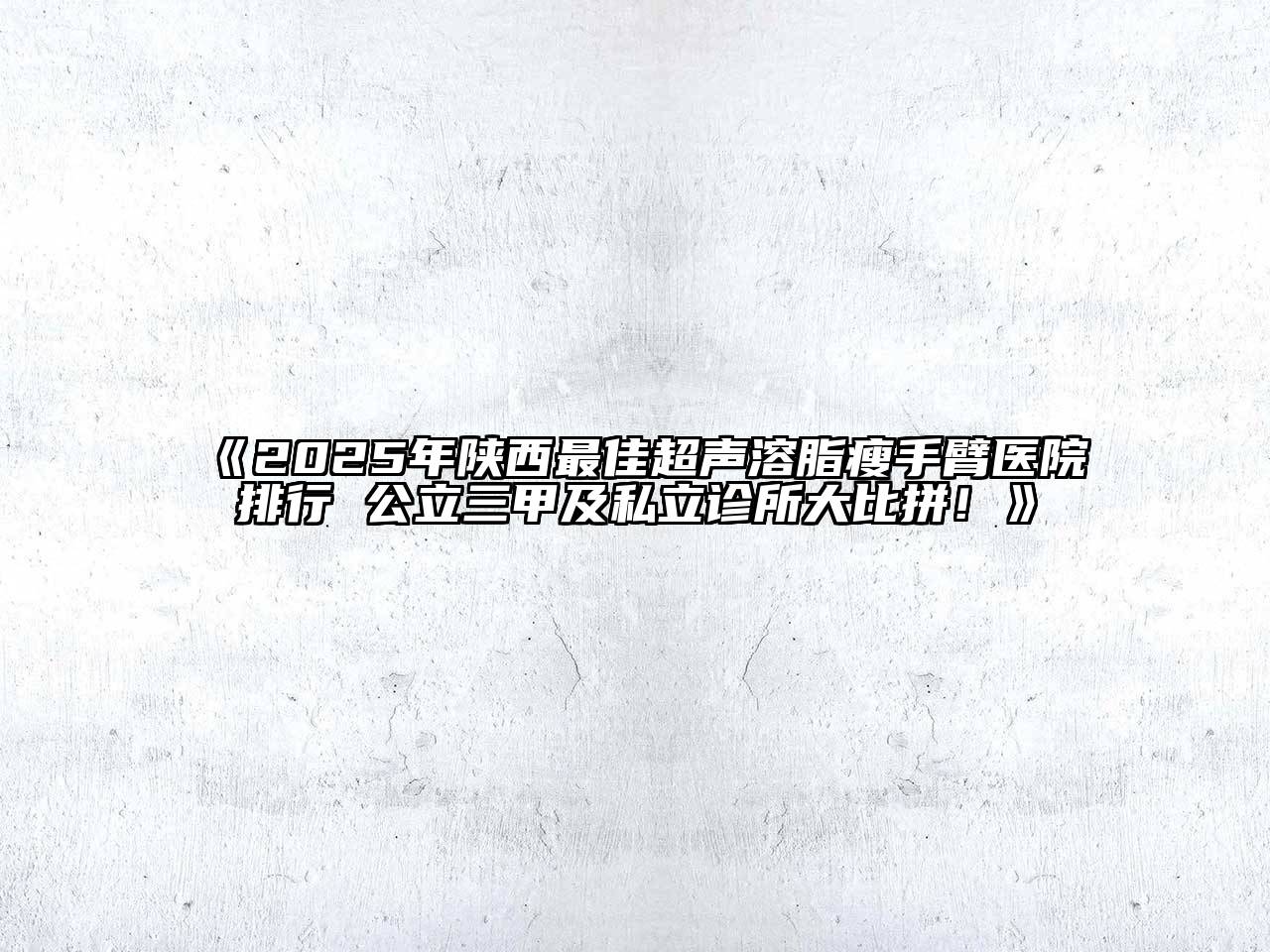 2025年陕西最佳超声溶脂瘦手臂医院排行 公立三甲及私立诊所大比拼！