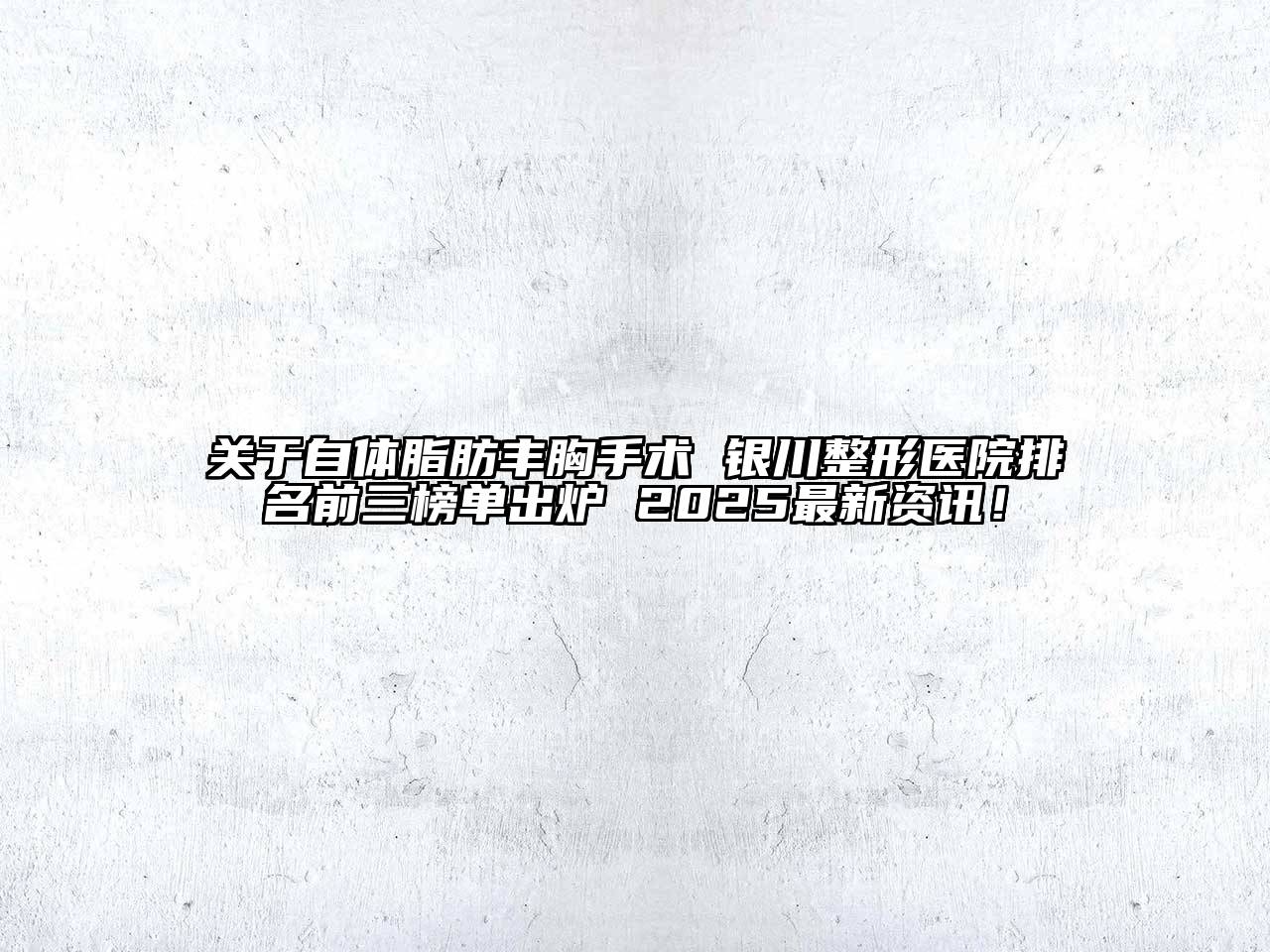 自体脂肪丰胸手术 银川整形医院排名前三榜单出炉 2025最新资讯！