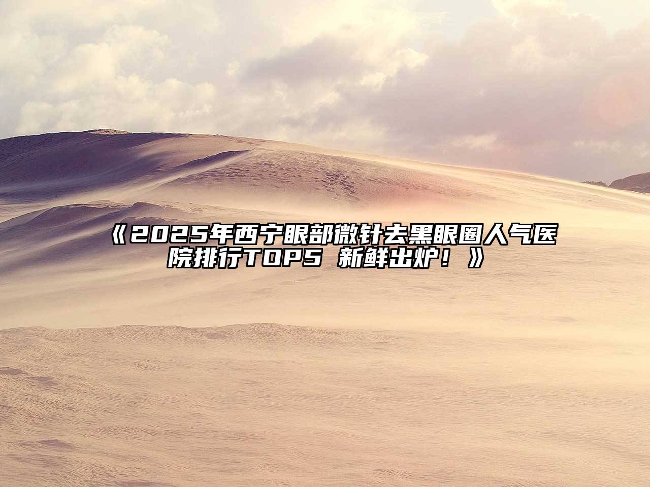 2025年西宁眼部微针去黑眼圈人气医院排行TOP5 新鲜出炉！