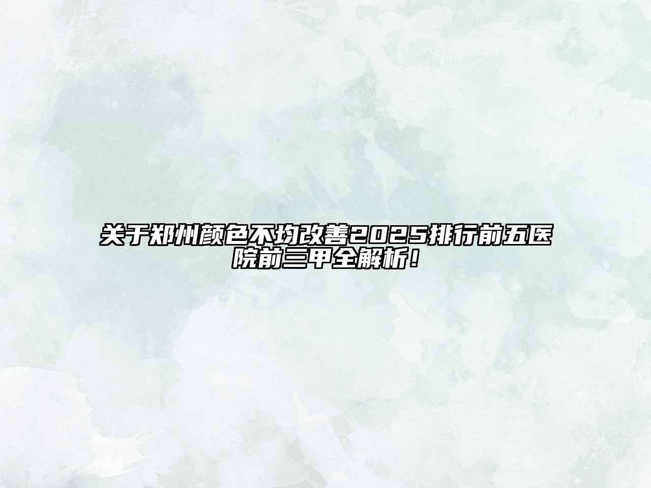 郑州颜色不均改善2025排行前五医院前三甲全解析！