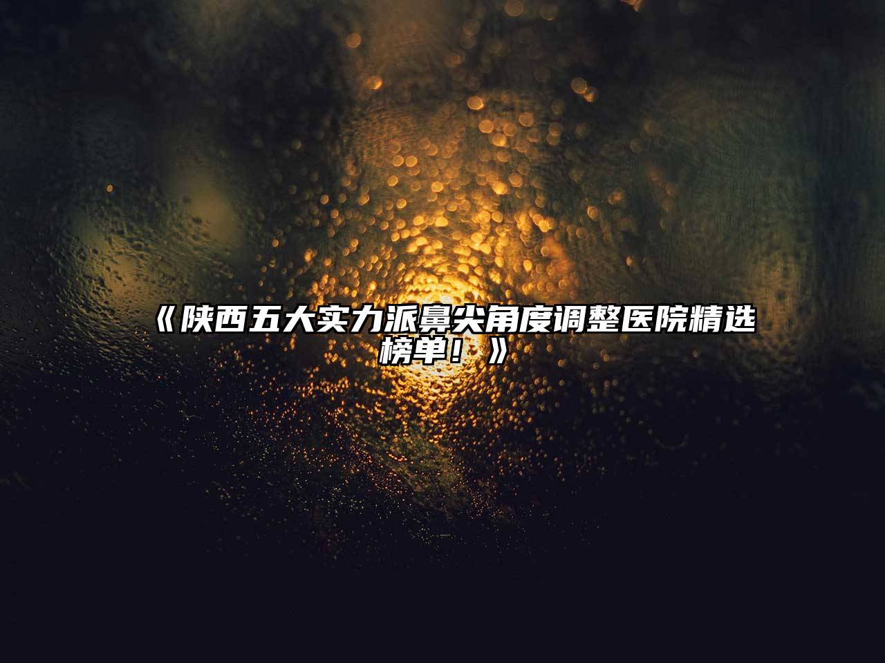 《陕西五大实力派鼻尖角度调整医院精选榜单！》