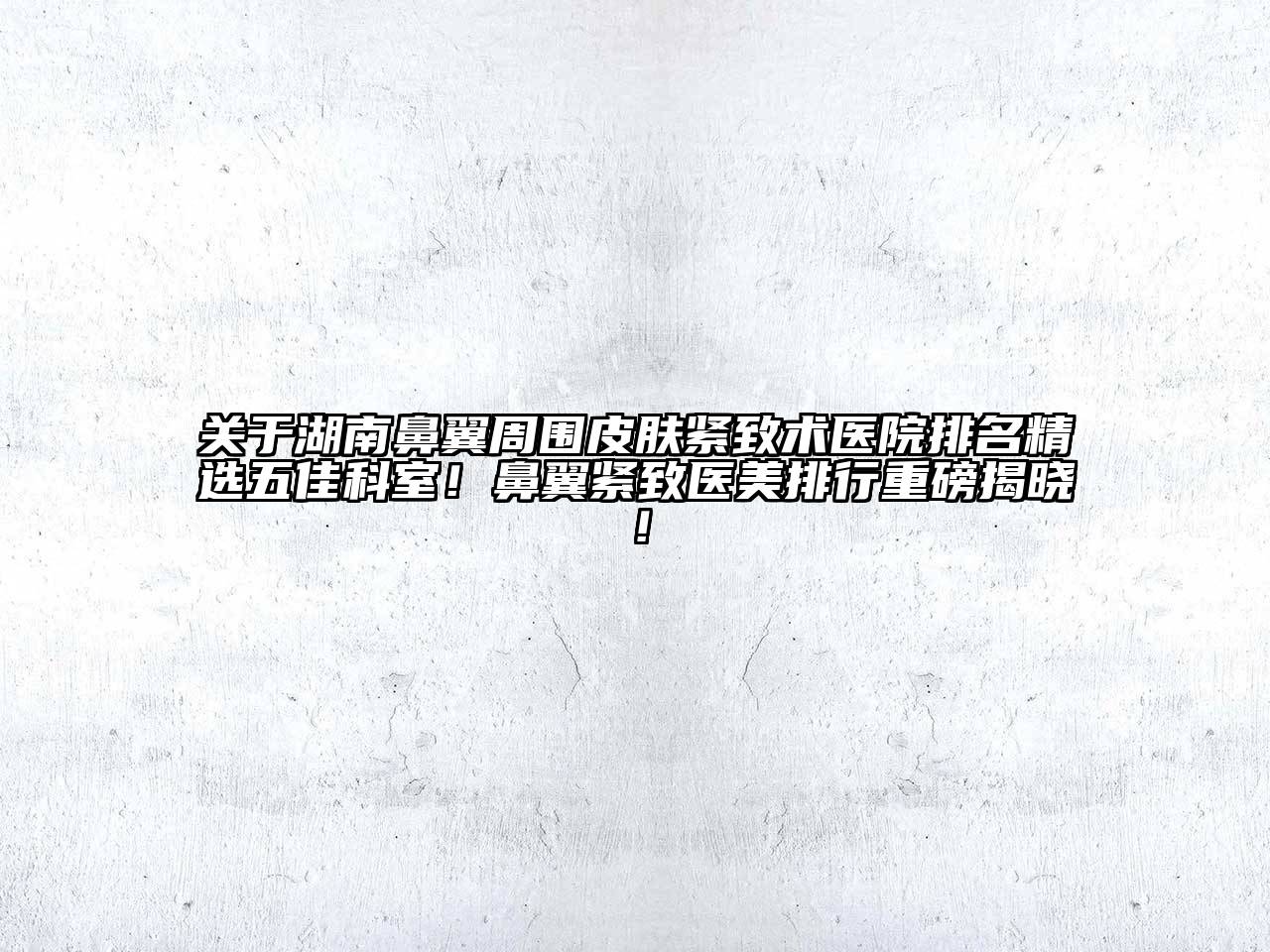 湖南鼻翼周围皮肤紧致术医院排名精选五佳科室！鼻翼紧致医美排行重磅揭晓！