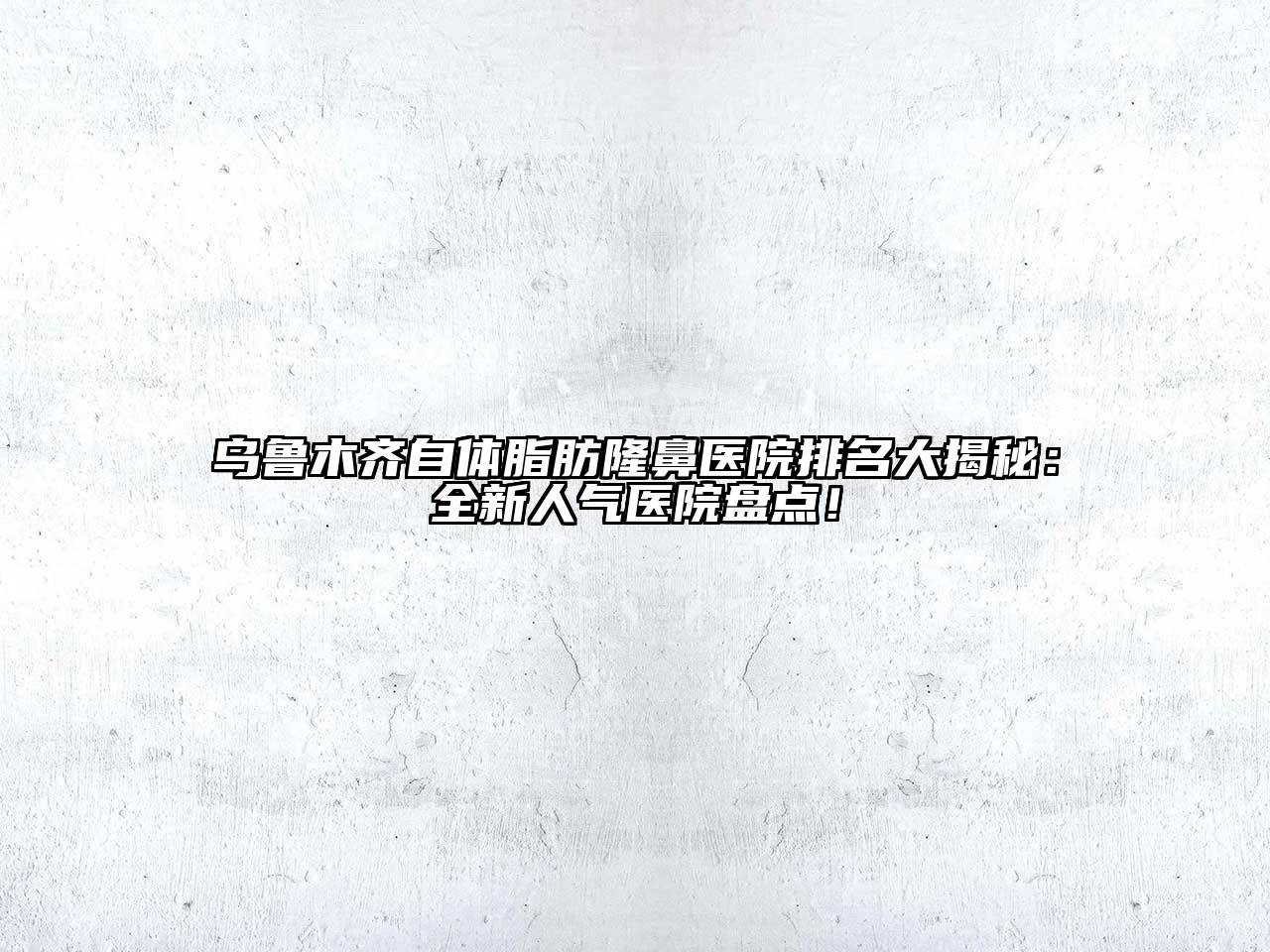 乌鲁木齐自体脂肪隆鼻医院排名大揭秘：全新人气医院盘点！