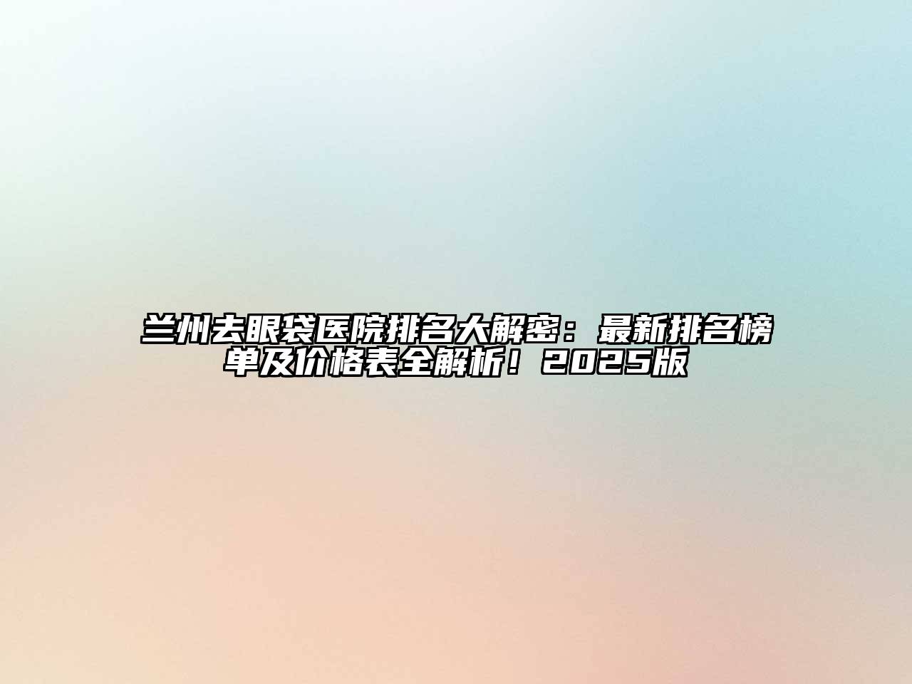 兰州去眼袋医院排名大解密：最新排名榜单及价格表全解析！2025版