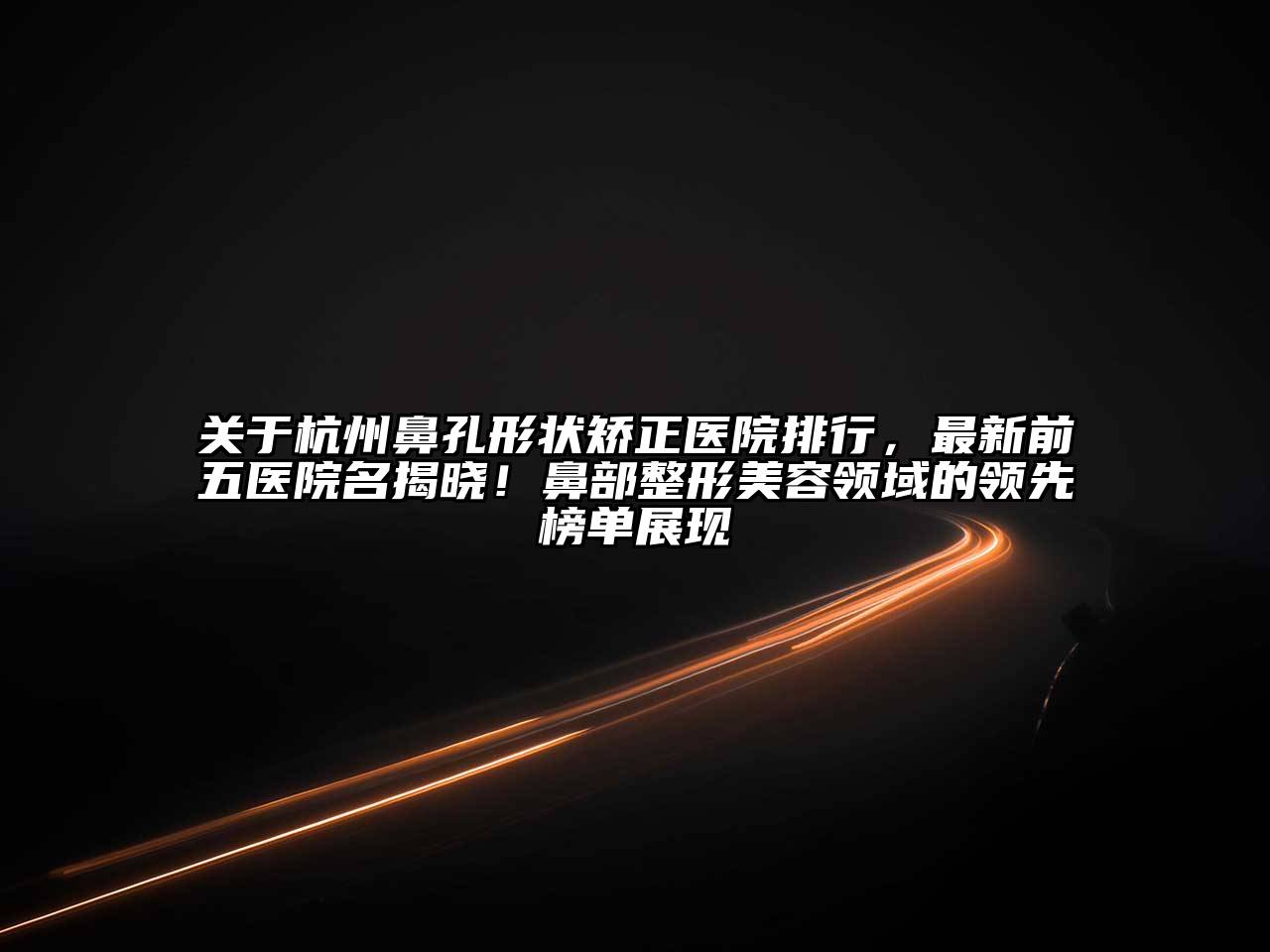 杭州鼻孔形状矫正医院排行，最新前五医院名揭晓！鼻部整形美容领域的领先榜单展现
