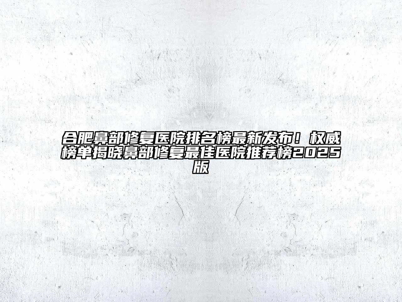 合肥鼻部修复医院排名榜最新发布！权威榜单揭晓鼻部修复最佳医院推荐榜2025版