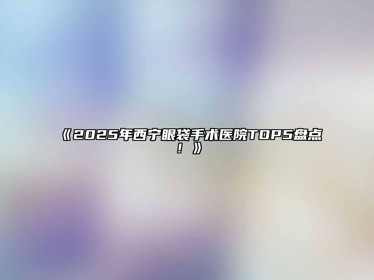 2025年西宁眼袋手术医院TOP5盘点！