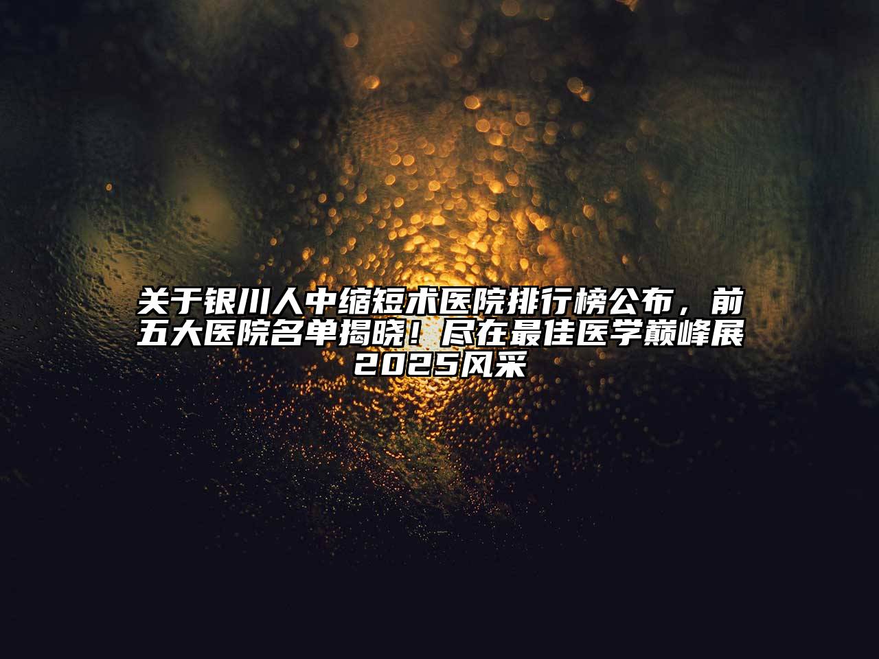 银川人中缩短术医院排行榜公布，前五大医院名单揭晓！尽在最佳医学巅峰展2025风采