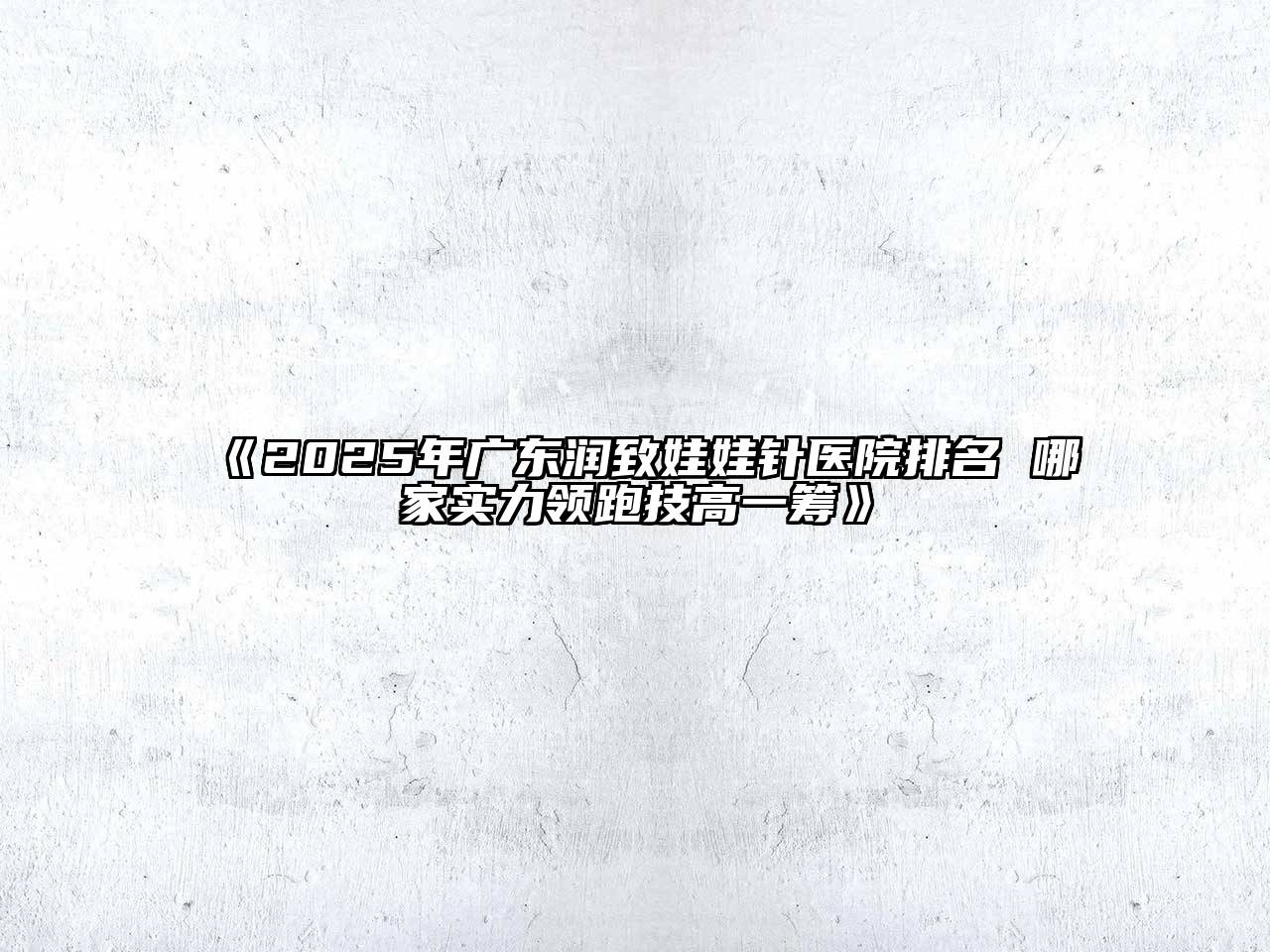 2025年广东润致娃娃针医院排名 哪家实力领跑技高一筹