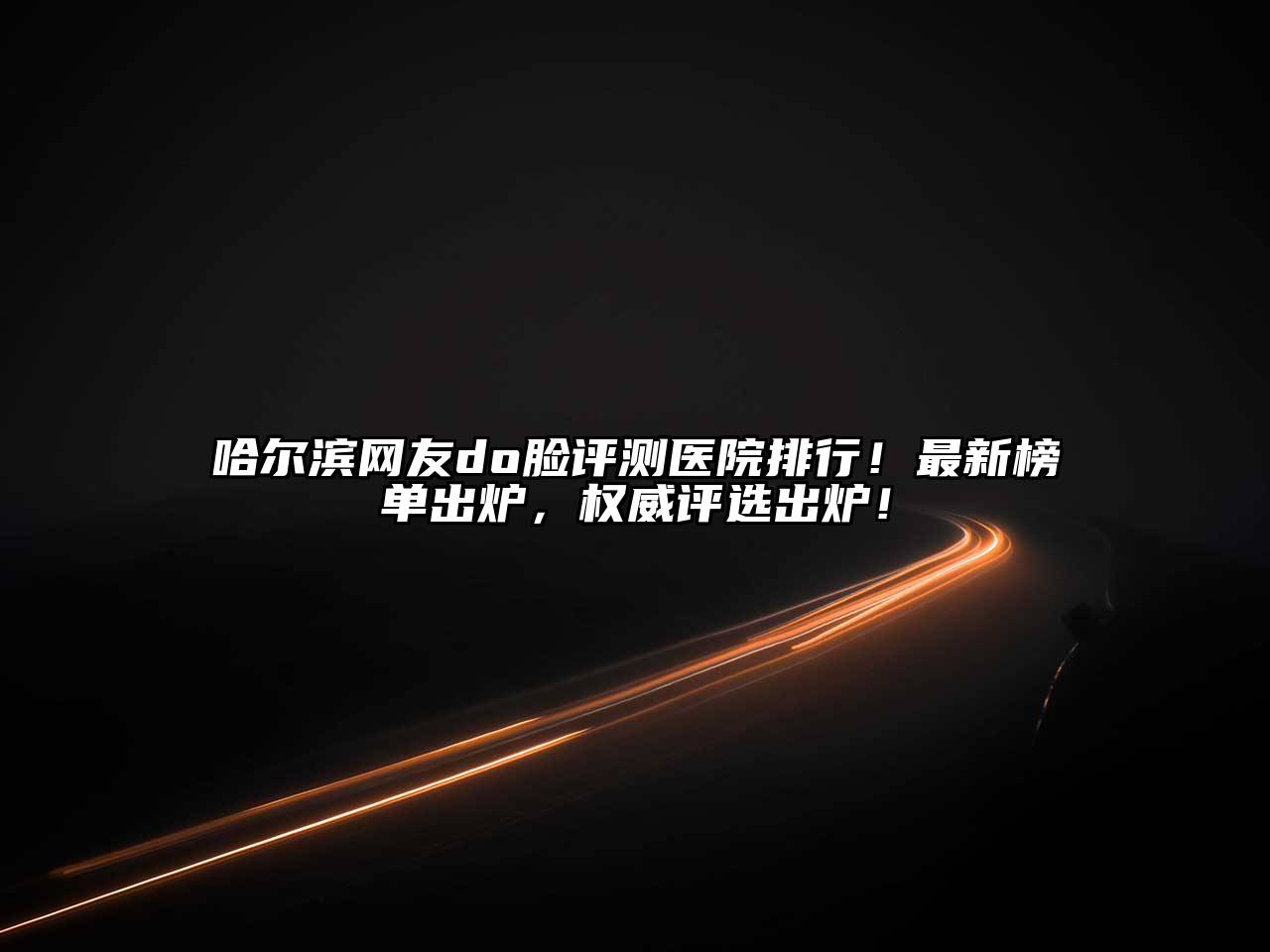 哈尔滨网友do脸评测医院排行！最新榜单出炉，权威评选出炉！