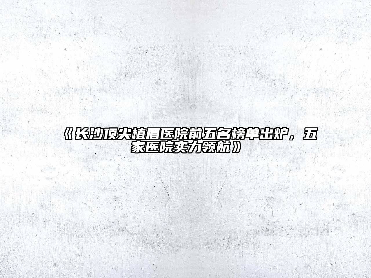 长沙顶尖植眉医院前五名榜单出炉，五家医院实力领航