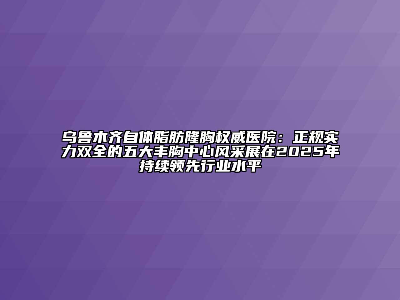 乌鲁木齐自体脂肪隆胸权威医院：正规实力双全的五大丰胸中心风采展在2025年持续领先行业水平