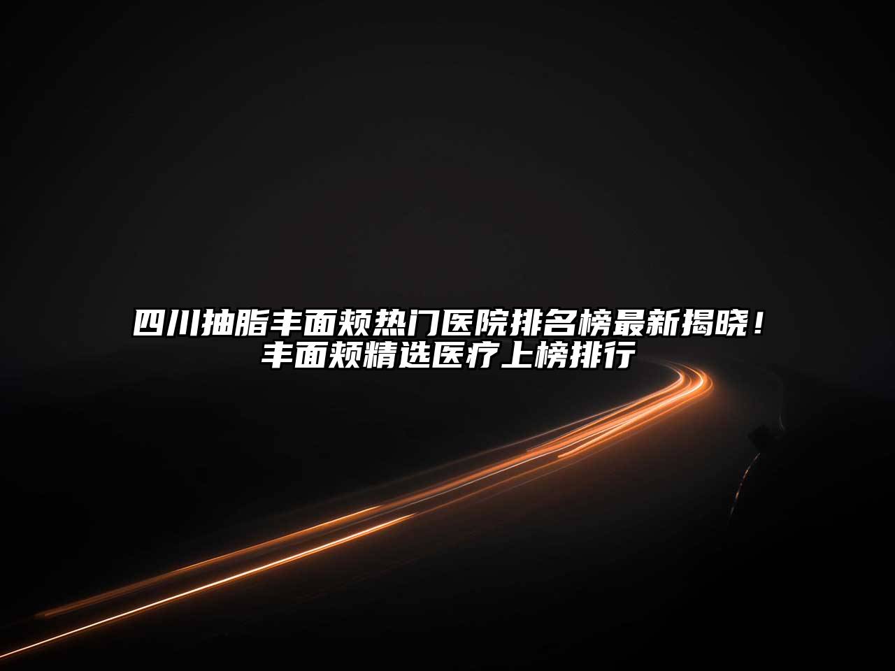 四川抽脂丰面颊热门医院排名榜最新揭晓！丰面颊精选医疗上榜排行