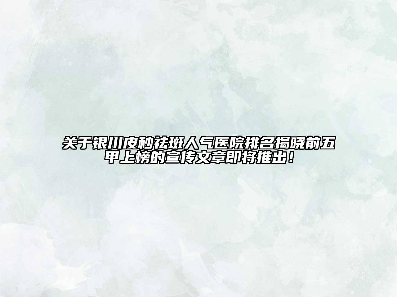 银川皮秒祛斑人气医院排名揭晓前五甲上榜的宣传文章即将推出！