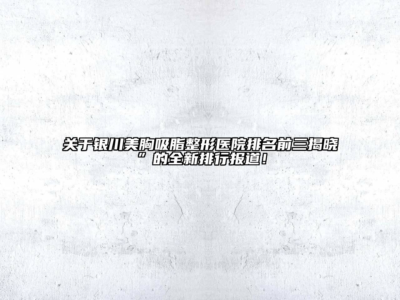 银川美胸吸脂整形医院排名前三揭晓”的全新排行报道！