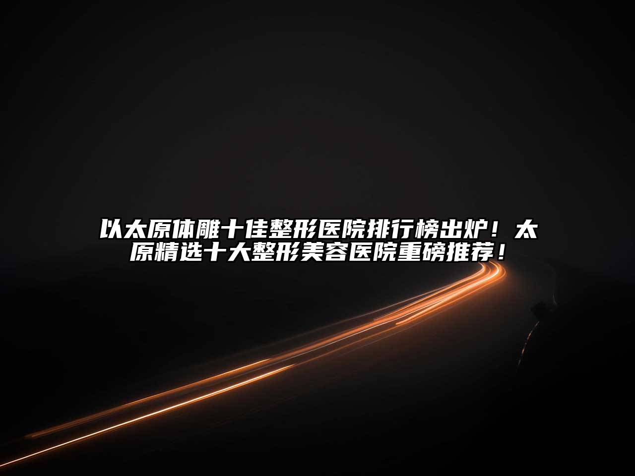 以太原体雕十佳整形医院排行榜出炉！太原精选十大整形美容医院重磅推荐！