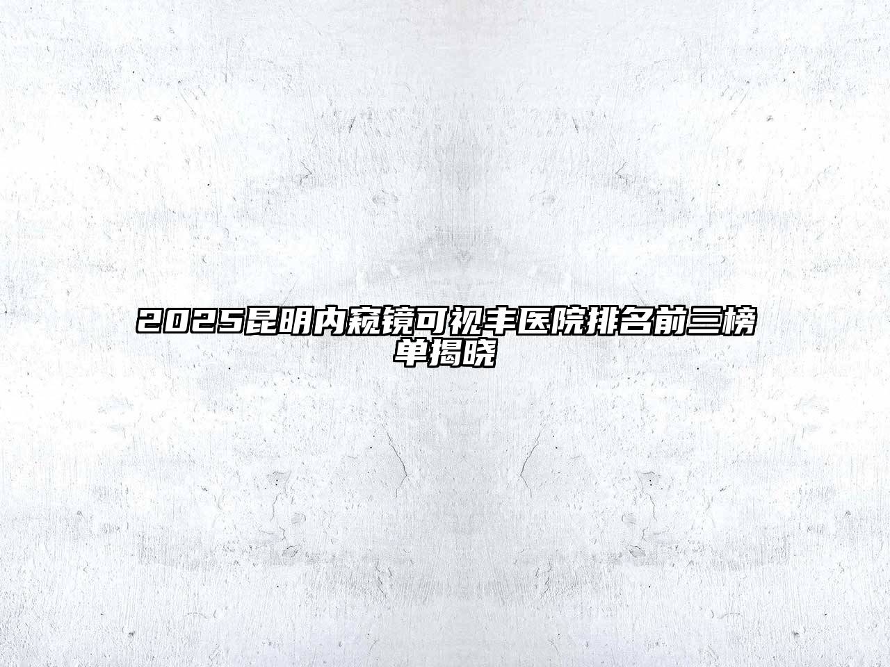 2025昆明内窥镜可视丰医院排名前三榜单揭晓