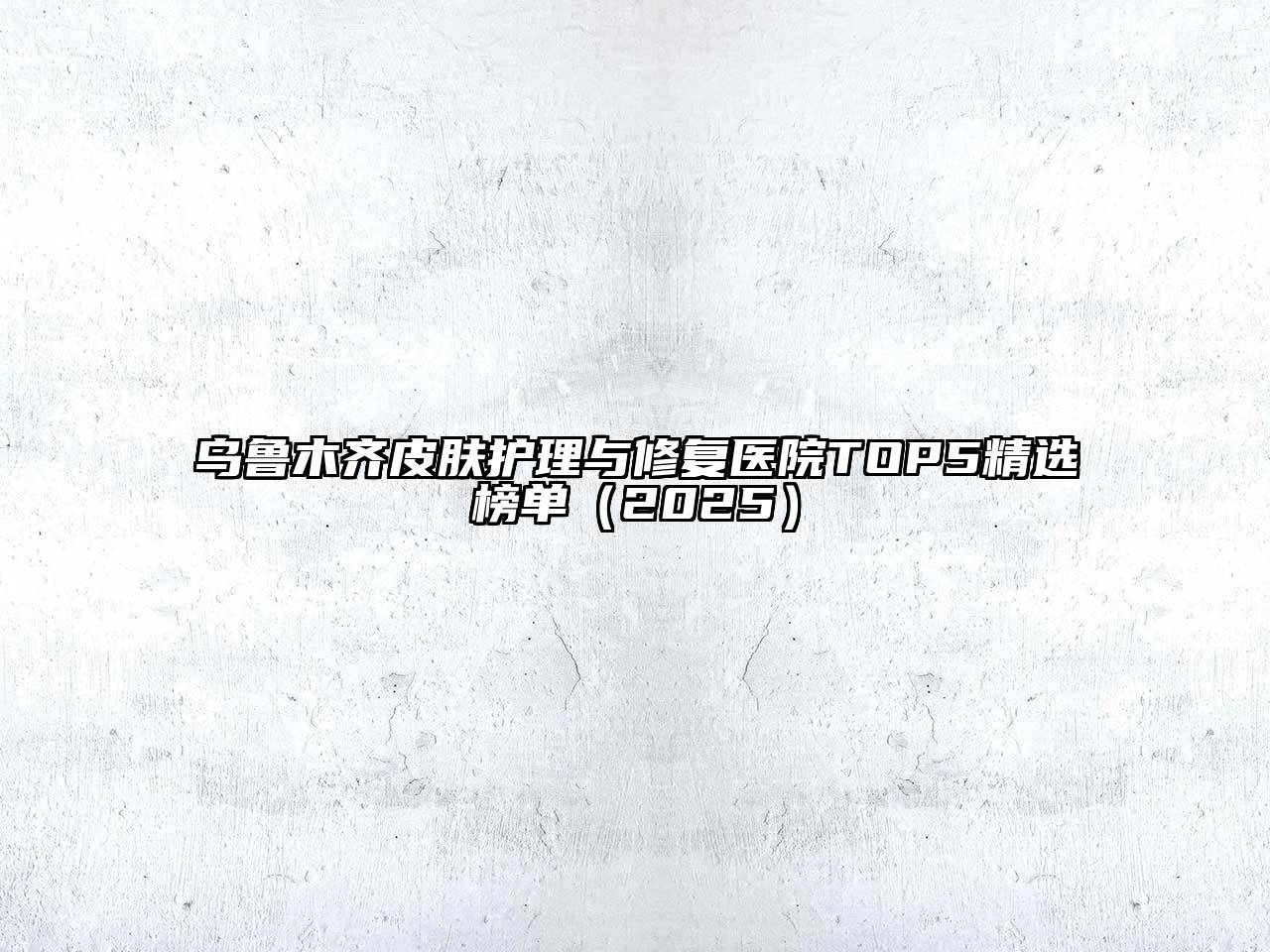 乌鲁木齐皮肤护理与修复医院TOP5精选榜单2025年
