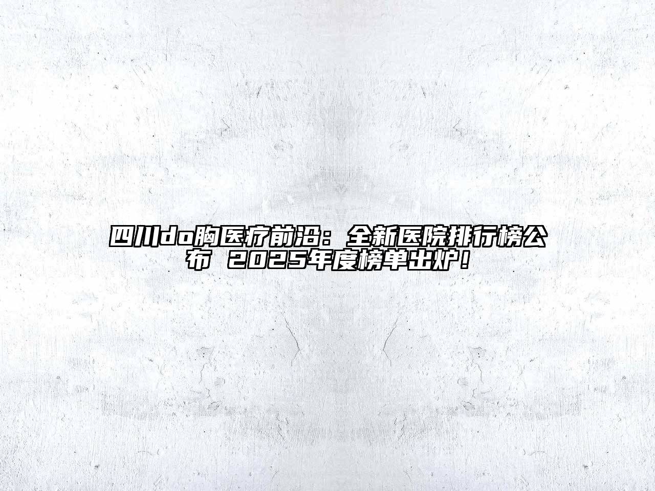 四川do胸医疗前沿：全新医院排行榜公布 2025年度榜单出炉！
