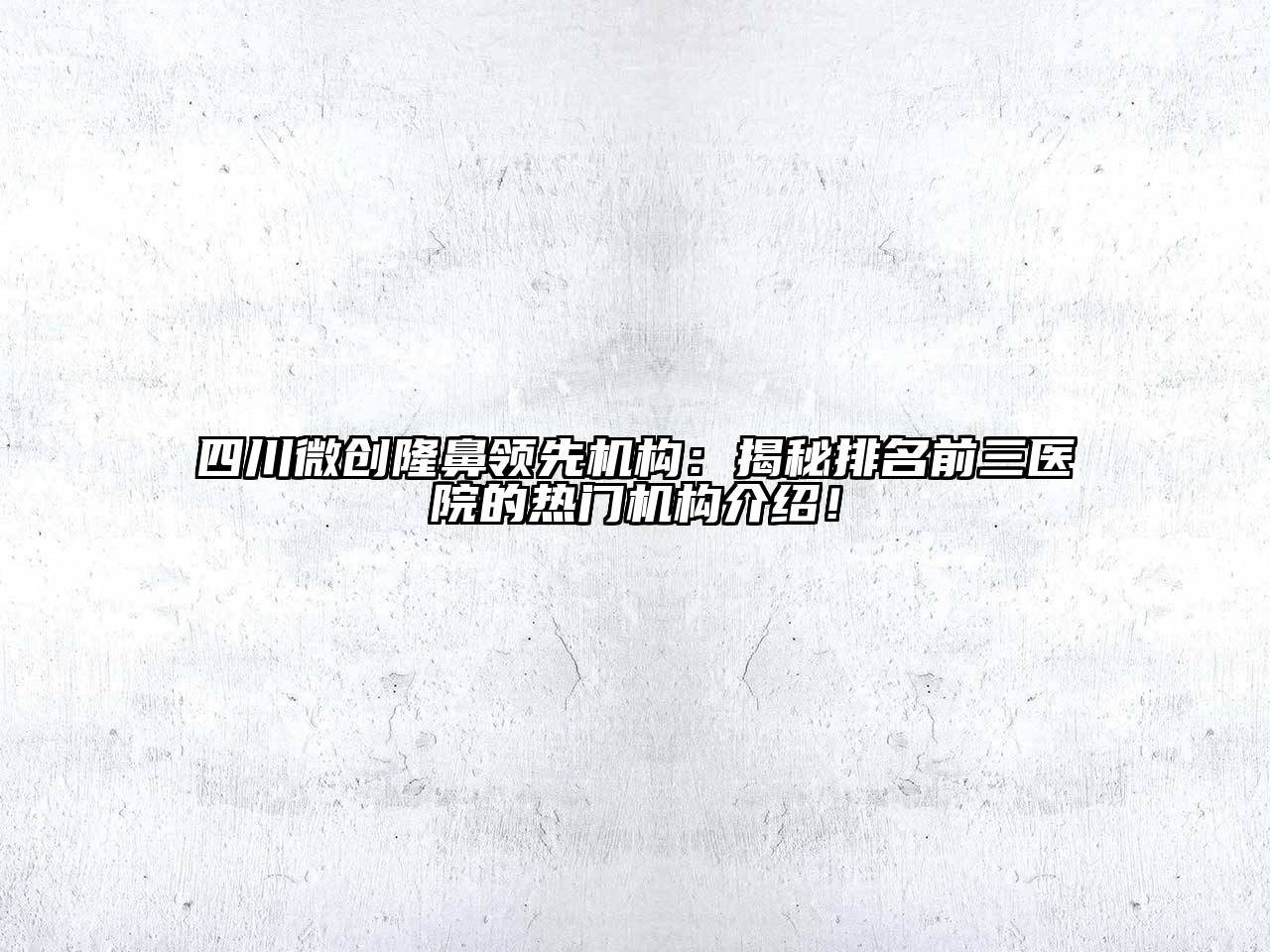 四川微创隆鼻领先机构：揭秘排名前三医院的热门机构介绍！