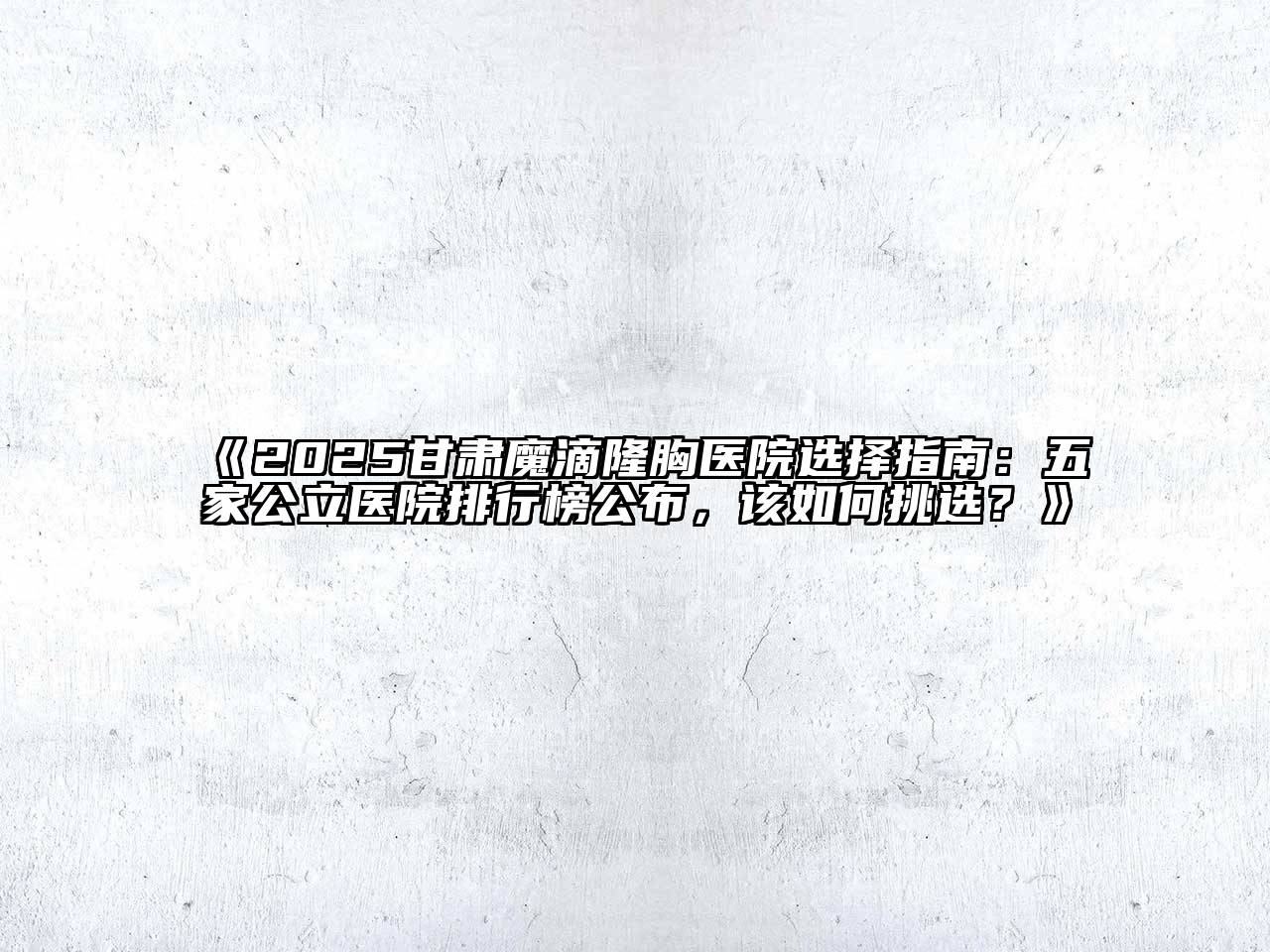 2025甘肃魔滴隆胸医院选择指南：五家公立医院排行榜公布，该如何挑选？