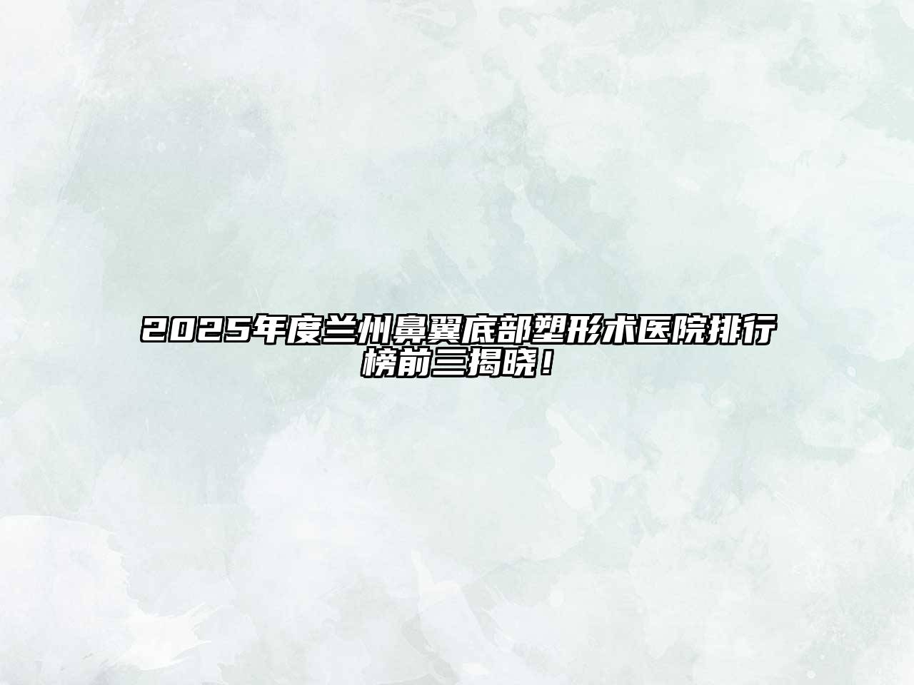 2025年度兰州鼻翼底部塑形术医院排行榜前三揭晓！