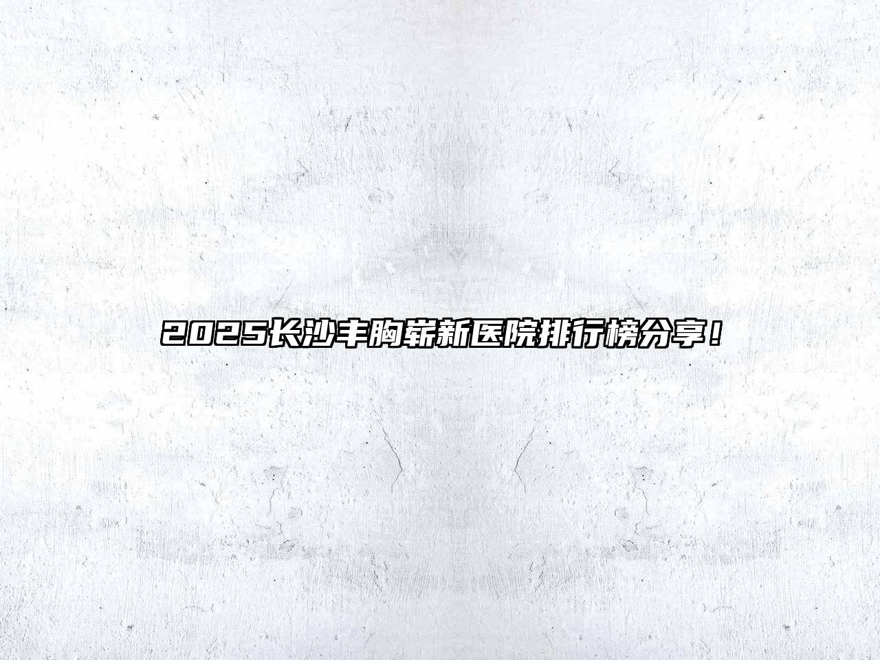 2025长沙丰胸崭新医院排行榜分享！
