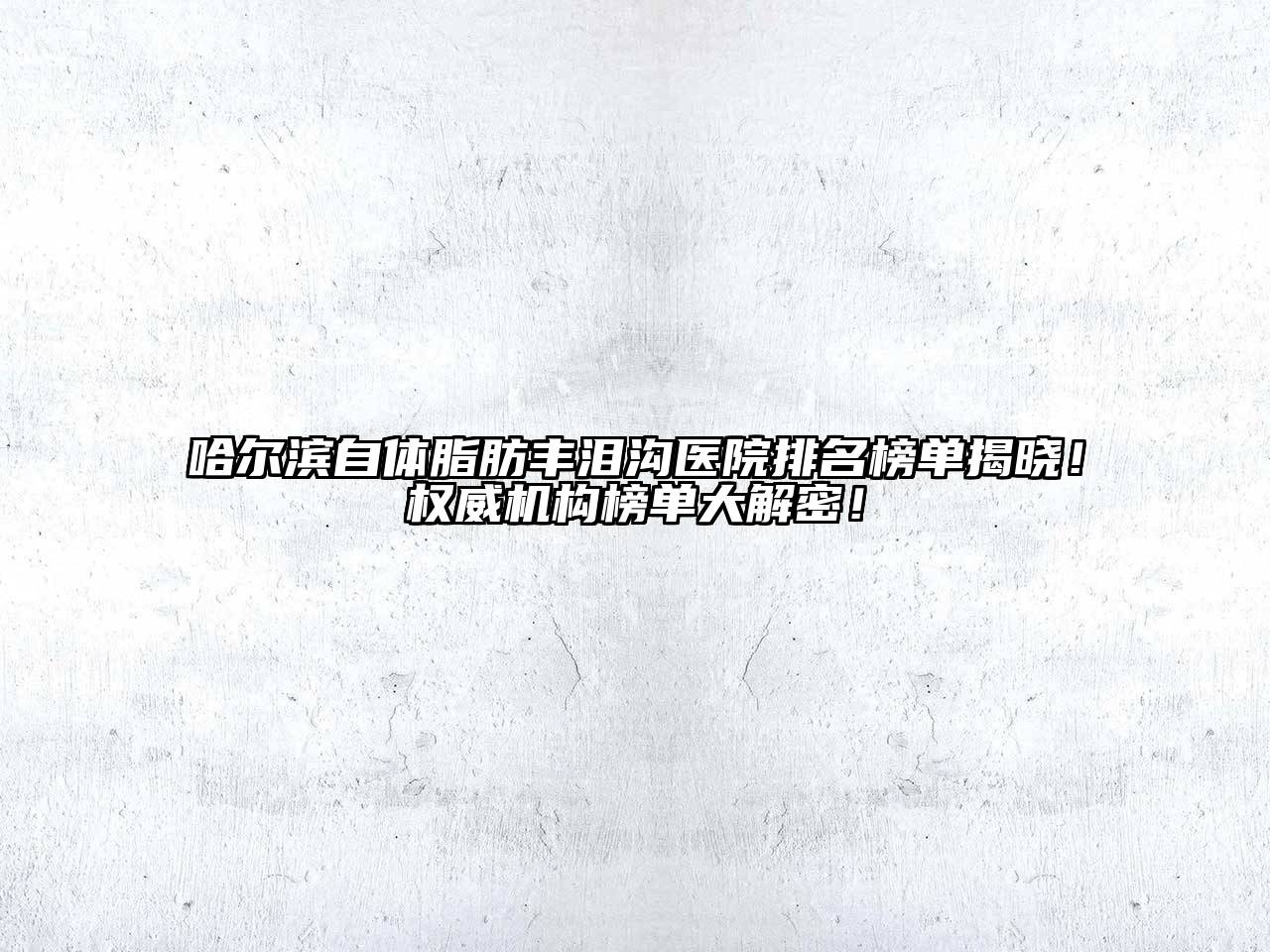 哈尔滨自体脂肪丰泪沟医院排名榜单揭晓！权威机构榜单大解密！