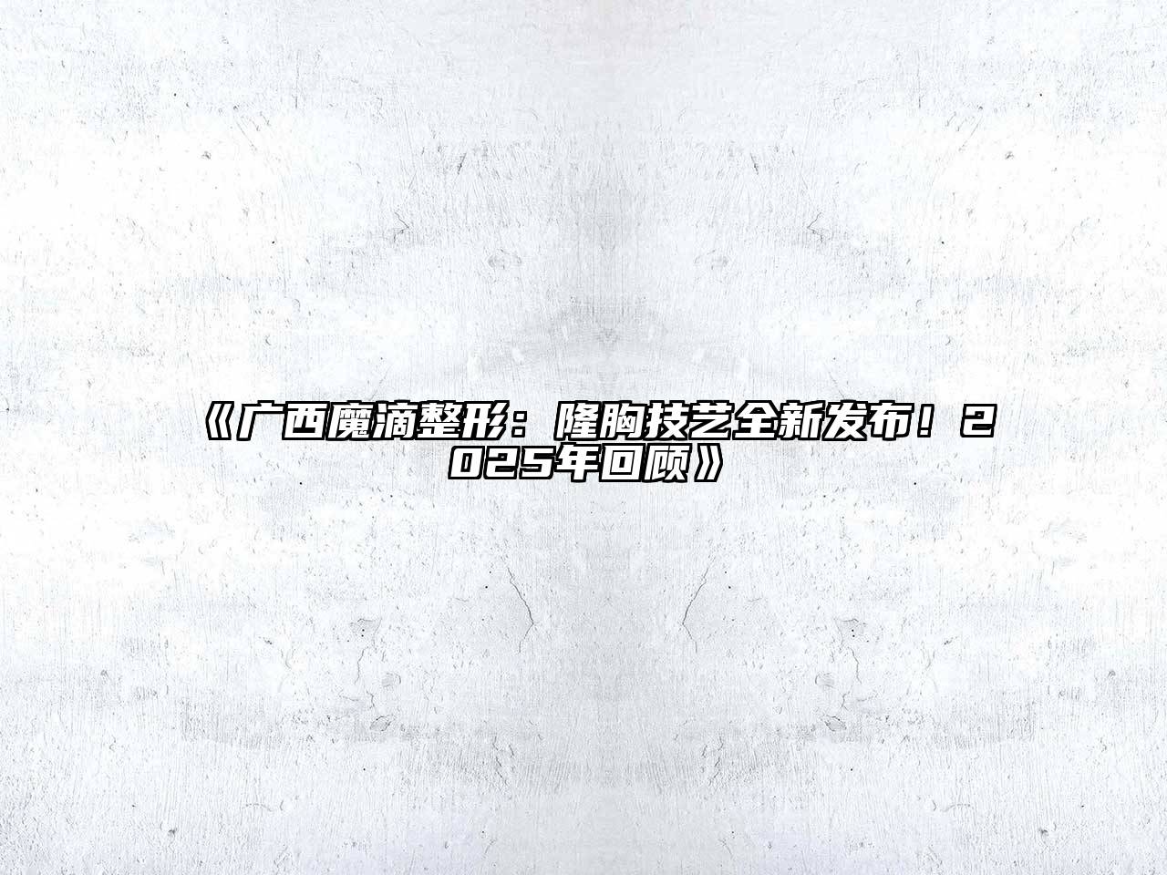 广西魔滴整形：隆胸技艺全新发布！2025年回顾