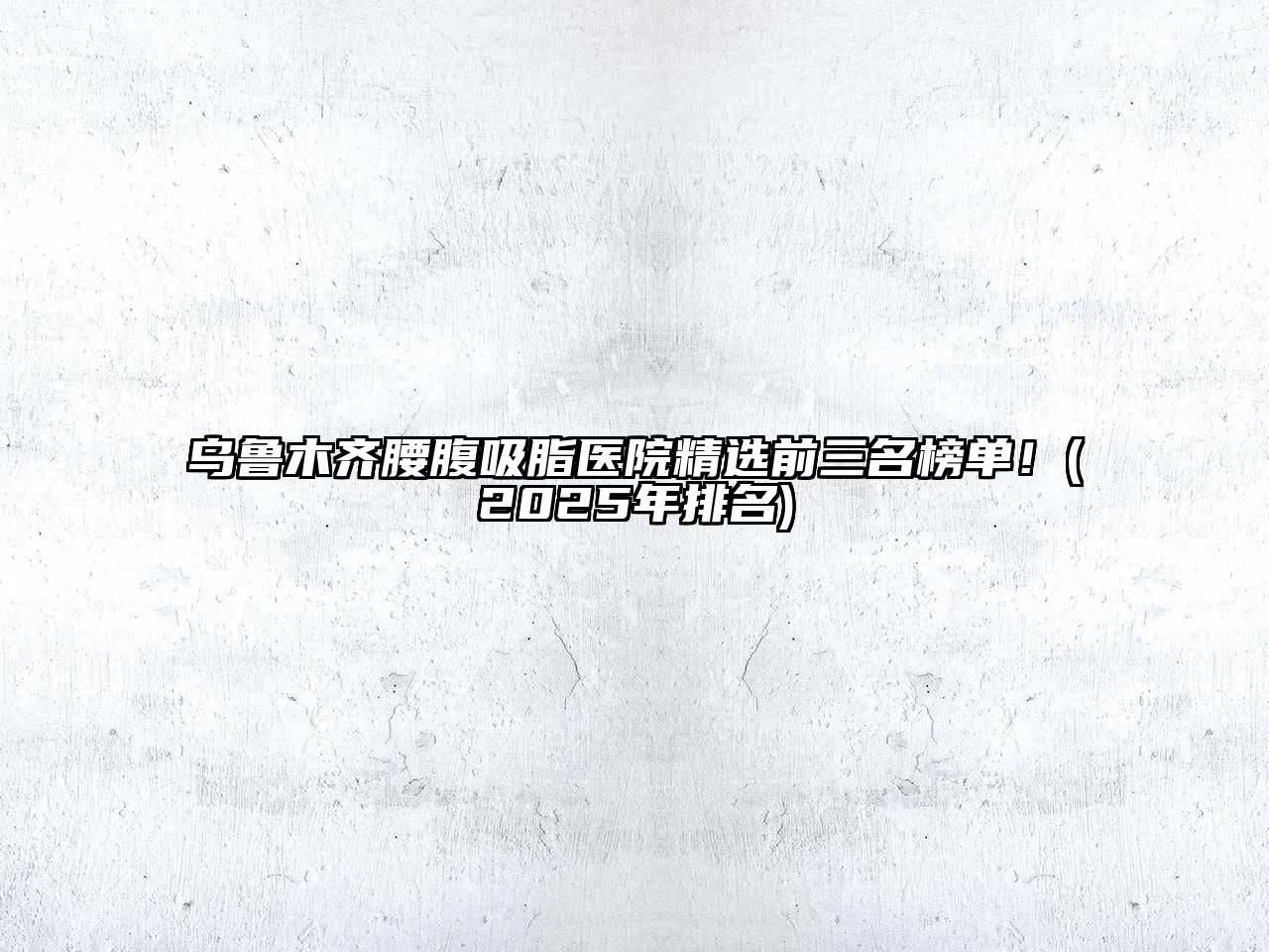 乌鲁木齐腰腹吸脂医院精选前三名榜单！(2025年排名)