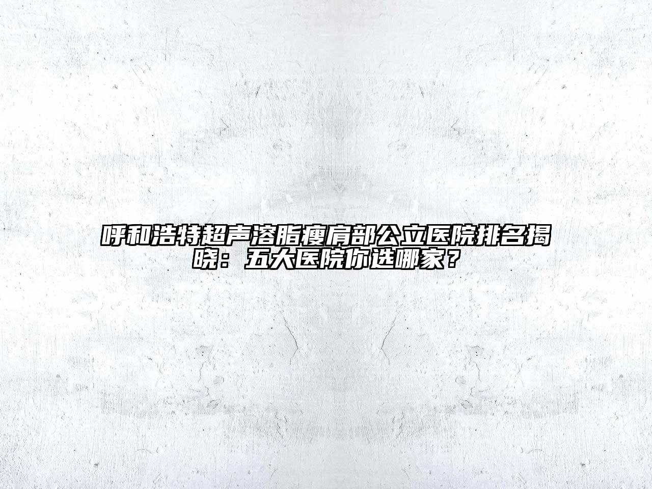 呼和浩特超声溶脂瘦肩部公立医院排名揭晓：五大医院你选哪家？