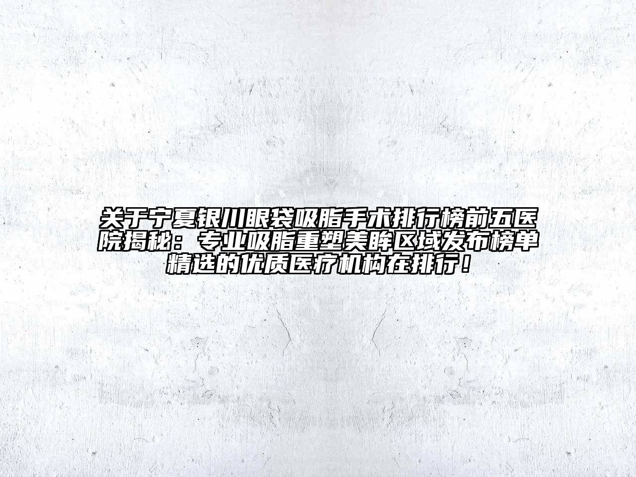 宁夏银川眼袋吸脂手术排行榜前五医院揭秘：专业吸脂重塑美眸区域发布榜单精选的优质医疗机构在排行！