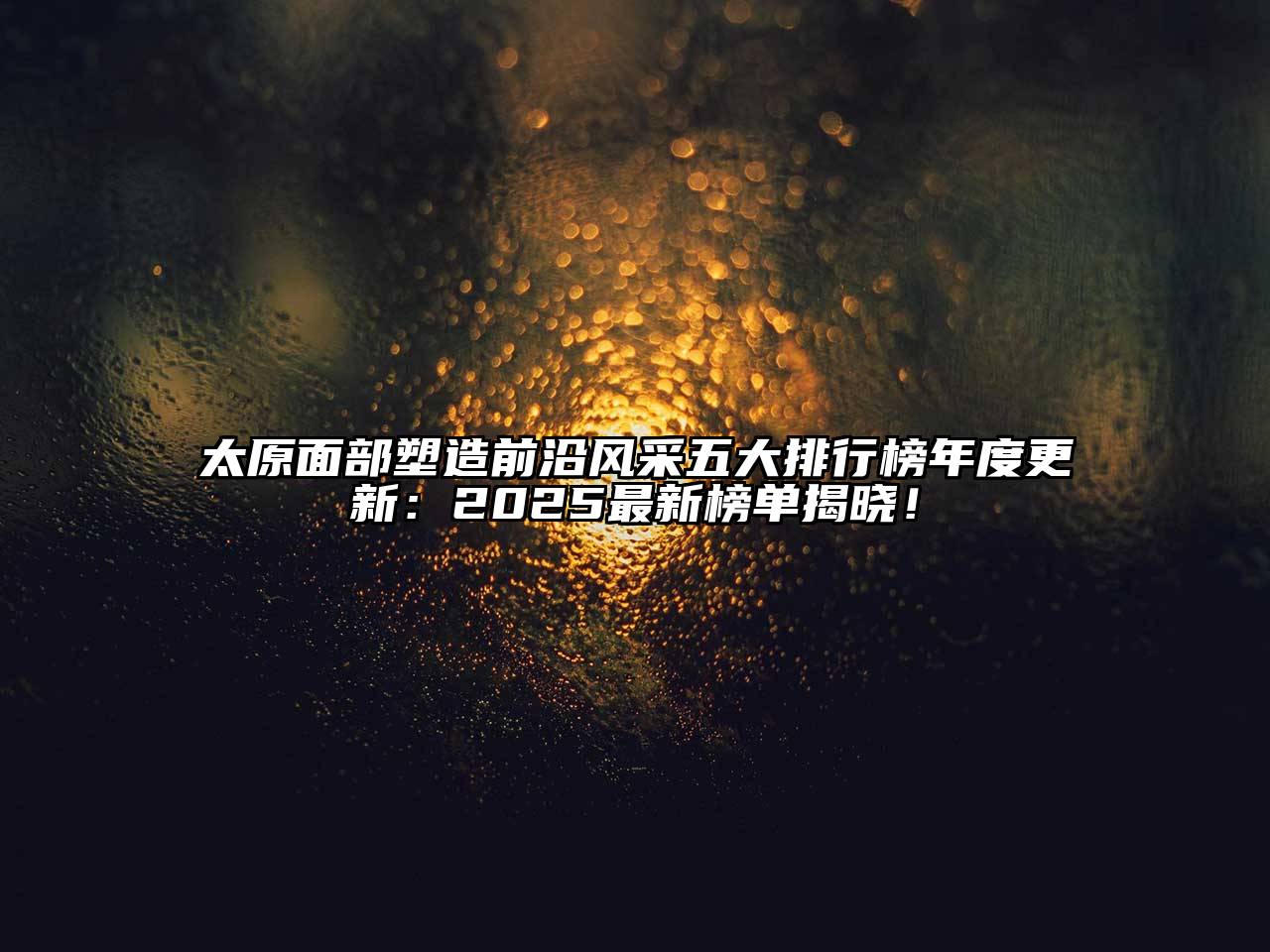 太原面部塑造前沿风采五大排行榜年度更新：2025最新榜单揭晓！