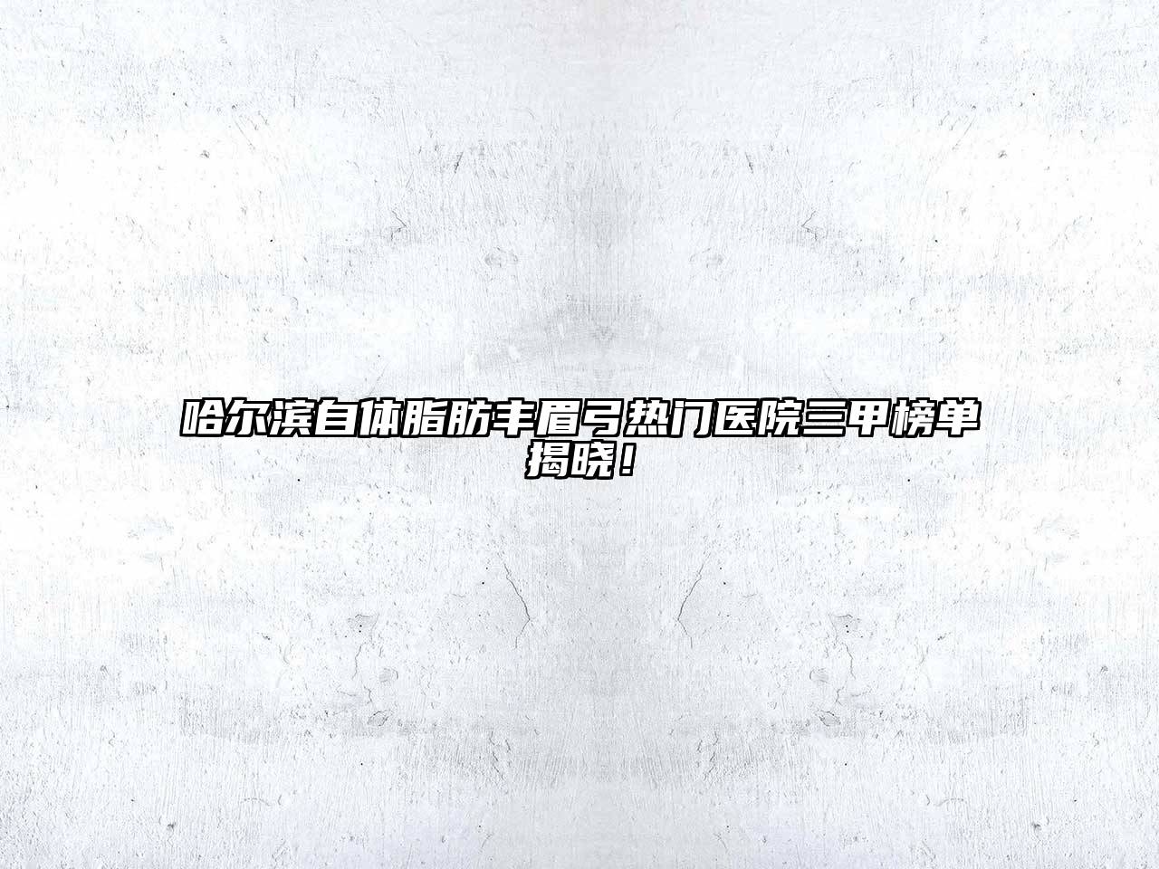 哈尔滨自体脂肪丰眉弓热门医院三甲榜单揭晓！