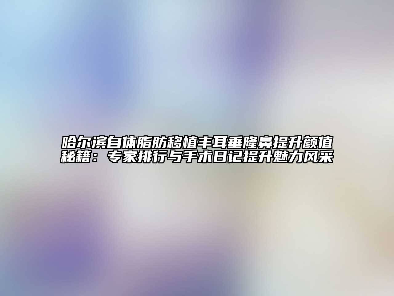 哈尔滨自体脂肪移植丰耳垂隆鼻提升颜值秘籍：专家排行与手术日记提升魅力风采