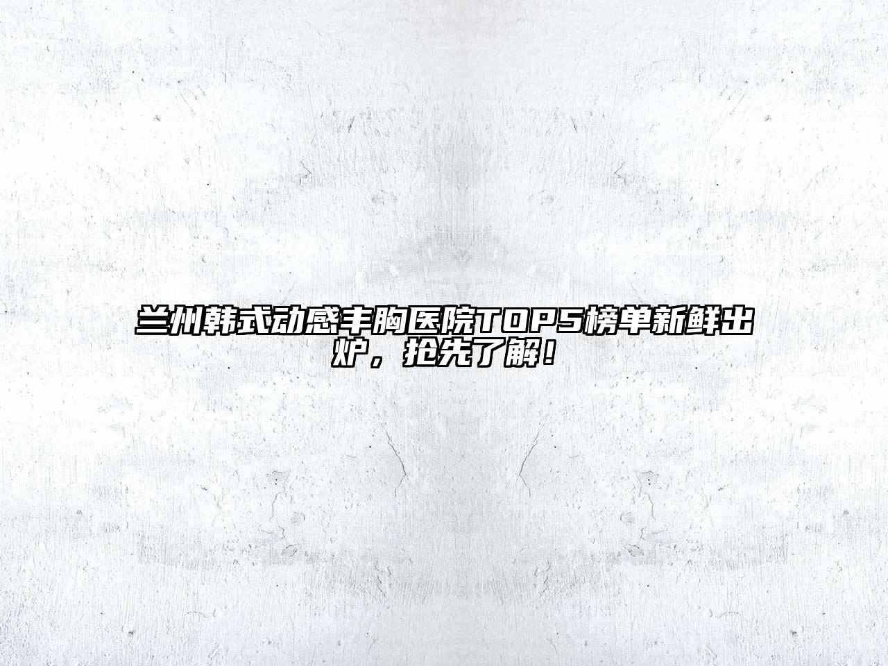 兰州韩式动感丰胸医院TOP5榜单新鲜出炉，抢先了解！