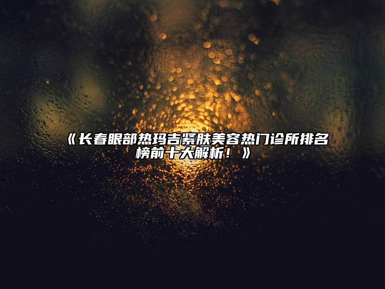 长春眼部热玛吉紧肤美容热门诊所排名榜前十大解析！